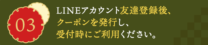 03LINEアカウント友達登録後、クーポンを発行し、受付時にご利用ください。