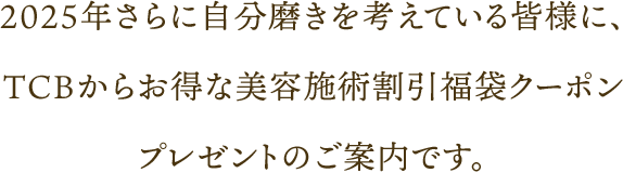 2025年さらに自分磨きを考えている皆様に、TCBからお得な美容施術割引福袋クーポンプレゼントのご案内です。