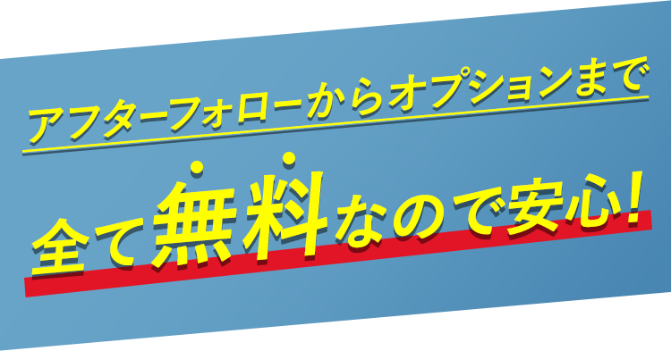 アフターフォローからオプションまで全て無料なので安心！