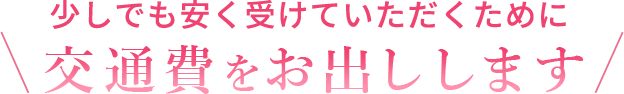 少しでも安く受けていただくために交通費をお出しします