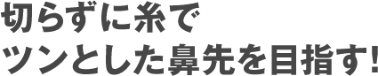 切らずに糸でツンとした鼻先に！