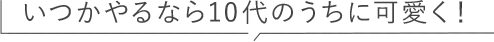いつかやるなら10代のうちに可愛く！