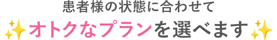 患者様の状態に合わせてオトクなプランを選べます