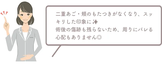 二重あご・頬のもたつきがなくなり、スッキリした印象に。術後の傷跡も残らないため、周りにバレる心配もありません◎