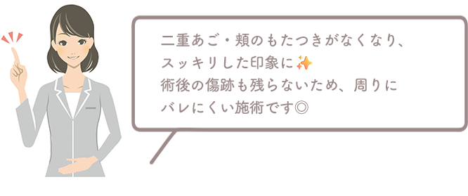 二重あご・頬のもたつきがなくなり、スッキリした印象に。術後の傷跡も残らないため、周りにバレる心配もありません◎