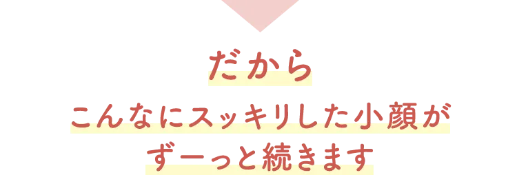 こんなにスッキリした小顔がずーっと続きます