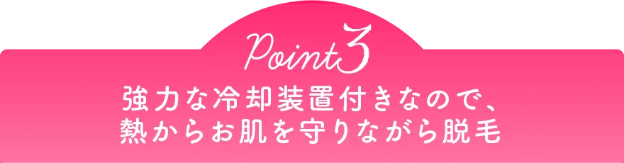 Point3 強力な冷却装置付きなので、熱からお肌を守りながら脱毛